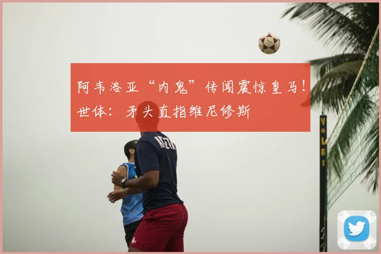 阿韦洛亚“内鬼”传闻震惊皇马！世体：矛头直指维尼修斯