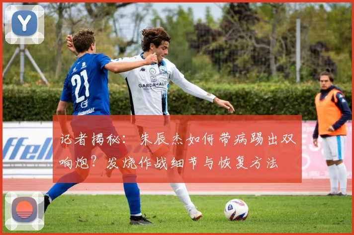 记者揭秘：朱辰杰如何带病踢出双响炮？发烧作战细节与恢复方法