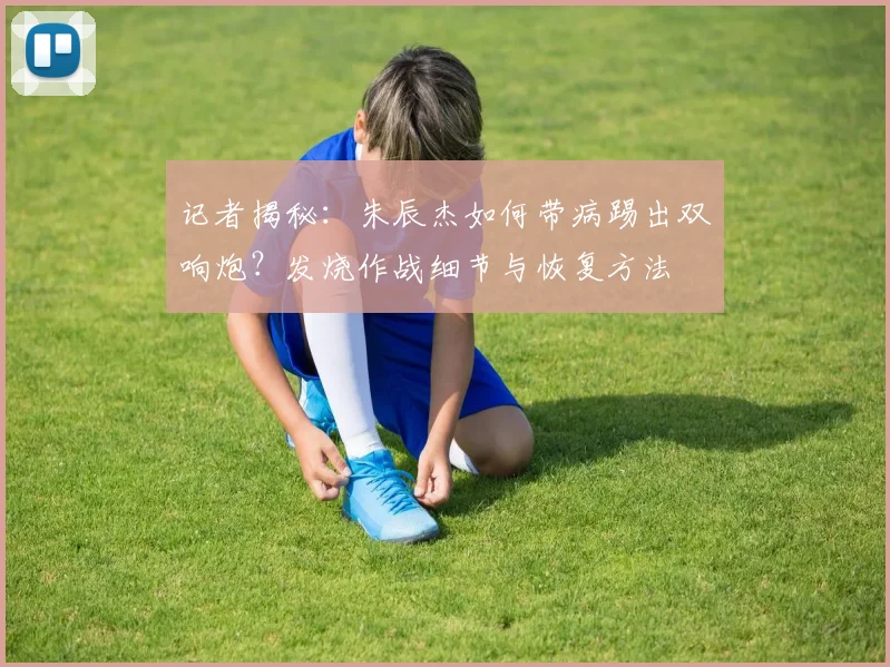 记者揭秘：朱辰杰如何带病踢出双响炮？发烧作战细节与恢复方法