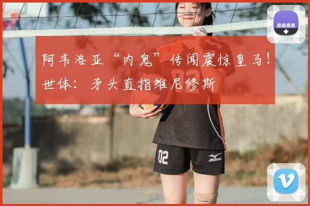 阿韦洛亚“内鬼”传闻震惊皇马！世体：矛头直指维尼修斯
