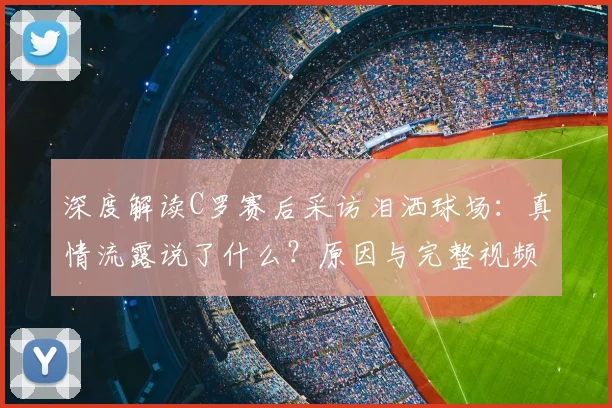 深度解读C罗赛后采访泪洒球场：真情流露说了什么？原因与完整视频