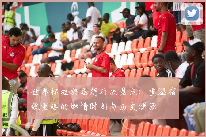 世界杯经典恩怨对决盘点：重温宿敌重逢的燃情时刻与历史渊源